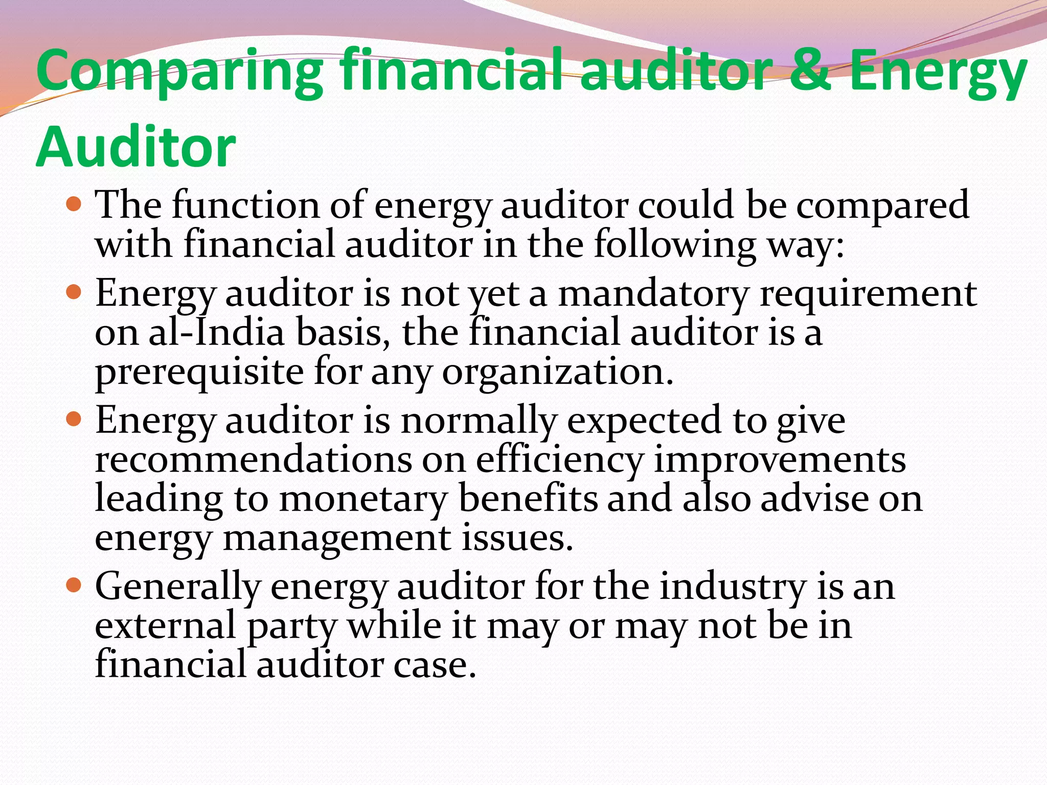 Comparing financial auditor & Energy
Auditor
 The function of energy auditor could be compared
with financial auditor in the following way:
 Energy auditor is not yet a mandatory requirement
on al-India basis, the financial auditor is a
prerequisite for any organization.
 Energy auditor is normally expected to give
recommendations on efficiency improvements
leading to monetary benefits and also advise on
energy management issues.
 Generally energy auditor for the industry is an
external party while it may or may not be in
financial auditor case.
 