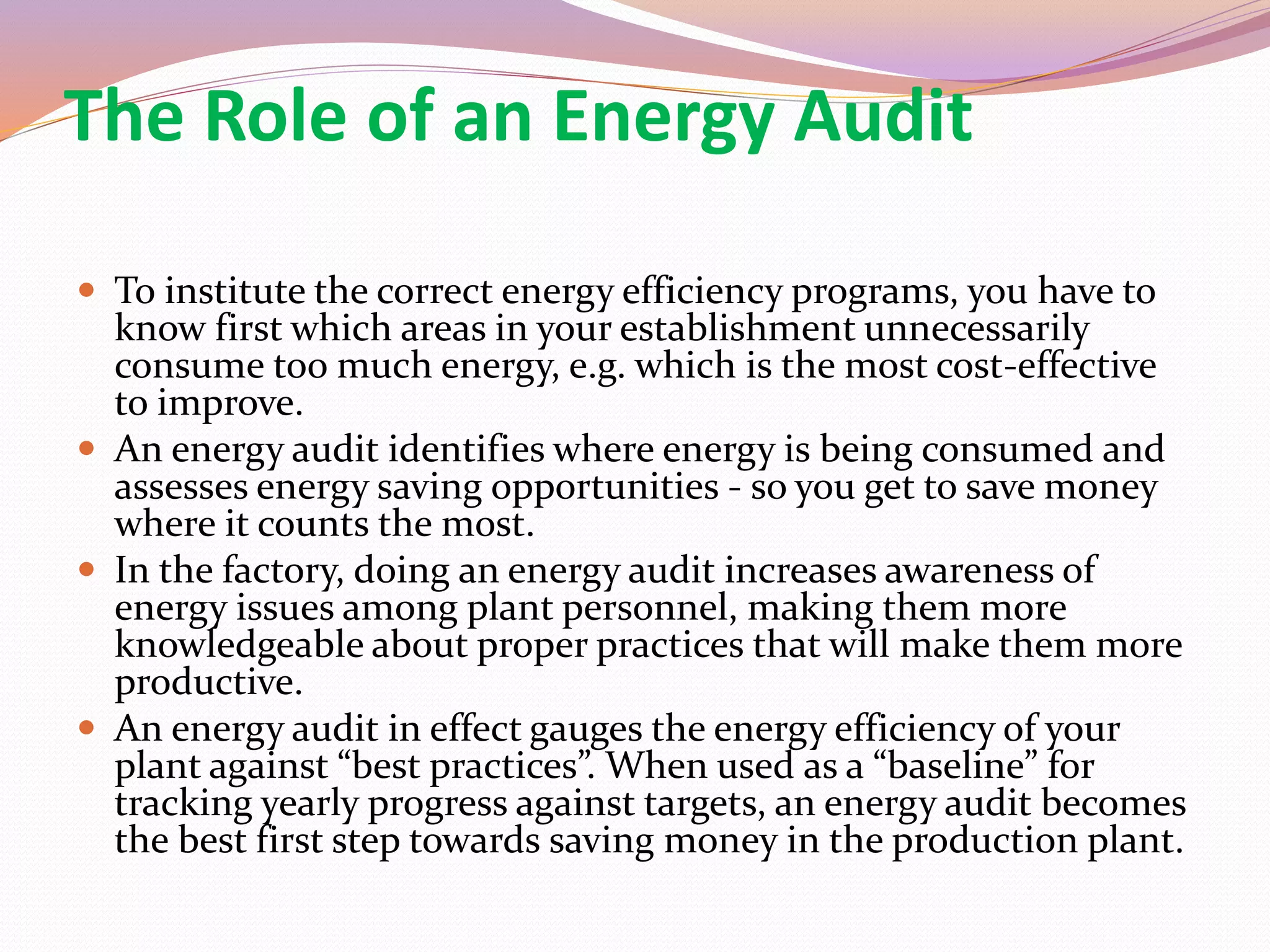 The Role of an Energy Audit
 To institute the correct energy efficiency programs, you have to
know first which areas in your establishment unnecessarily
consume too much energy, e.g. which is the most cost-effective
to improve.
 An energy audit identifies where energy is being consumed and
assesses energy saving opportunities - so you get to save money
where it counts the most.
 In the factory, doing an energy audit increases awareness of
energy issues among plant personnel, making them more
knowledgeable about proper practices that will make them more
productive.
 An energy audit in effect gauges the energy efficiency of your
plant against “best practices”. When used as a “baseline” for
tracking yearly progress against targets, an energy audit becomes
the best first step towards saving money in the production plant.
 