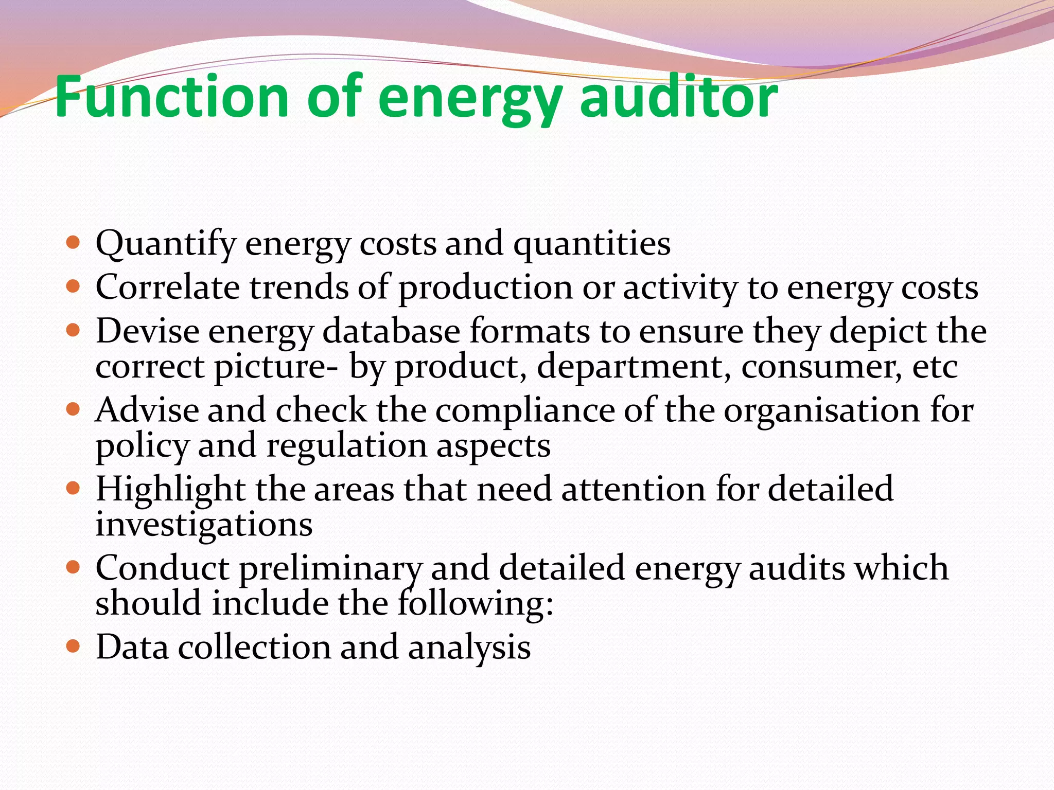 Function of energy auditor
 Quantify energy costs and quantities
 Correlate trends of production or activity to energy costs
 Devise energy database formats to ensure they depict the
correct picture- by product, department, consumer, etc
 Advise and check the compliance of the organisation for
policy and regulation aspects
 Highlight the areas that need attention for detailed
investigations
 Conduct preliminary and detailed energy audits which
should include the following:
 Data collection and analysis
 