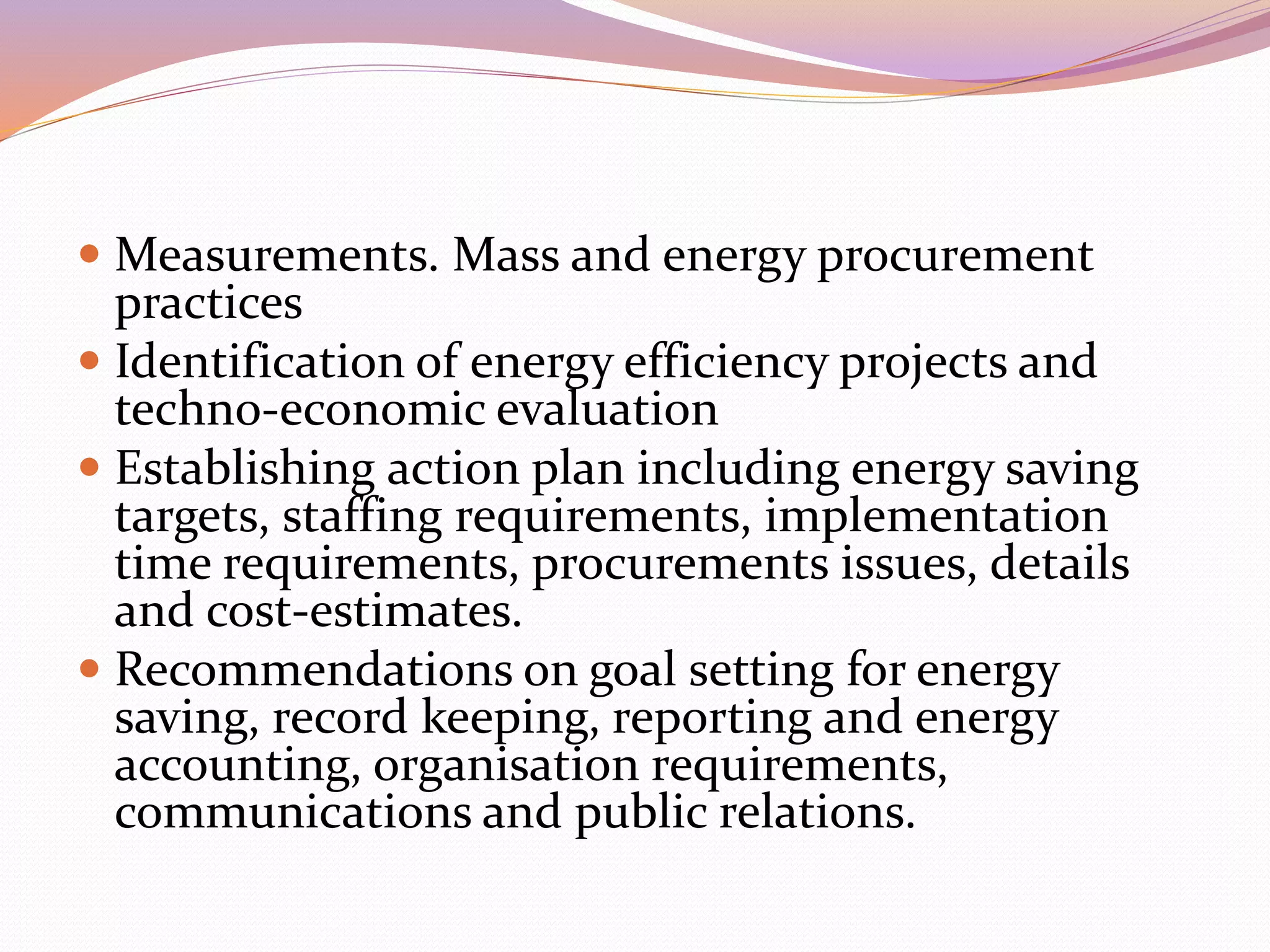  Measurements. Mass and energy procurement
practices
 Identification of energy efficiency projects and
techno-economic evaluation
 Establishing action plan including energy saving
targets, staffing requirements, implementation
time requirements, procurements issues, details
and cost-estimates.
 Recommendations on goal setting for energy
saving, record keeping, reporting and energy
accounting, organisation requirements,
communications and public relations.
 