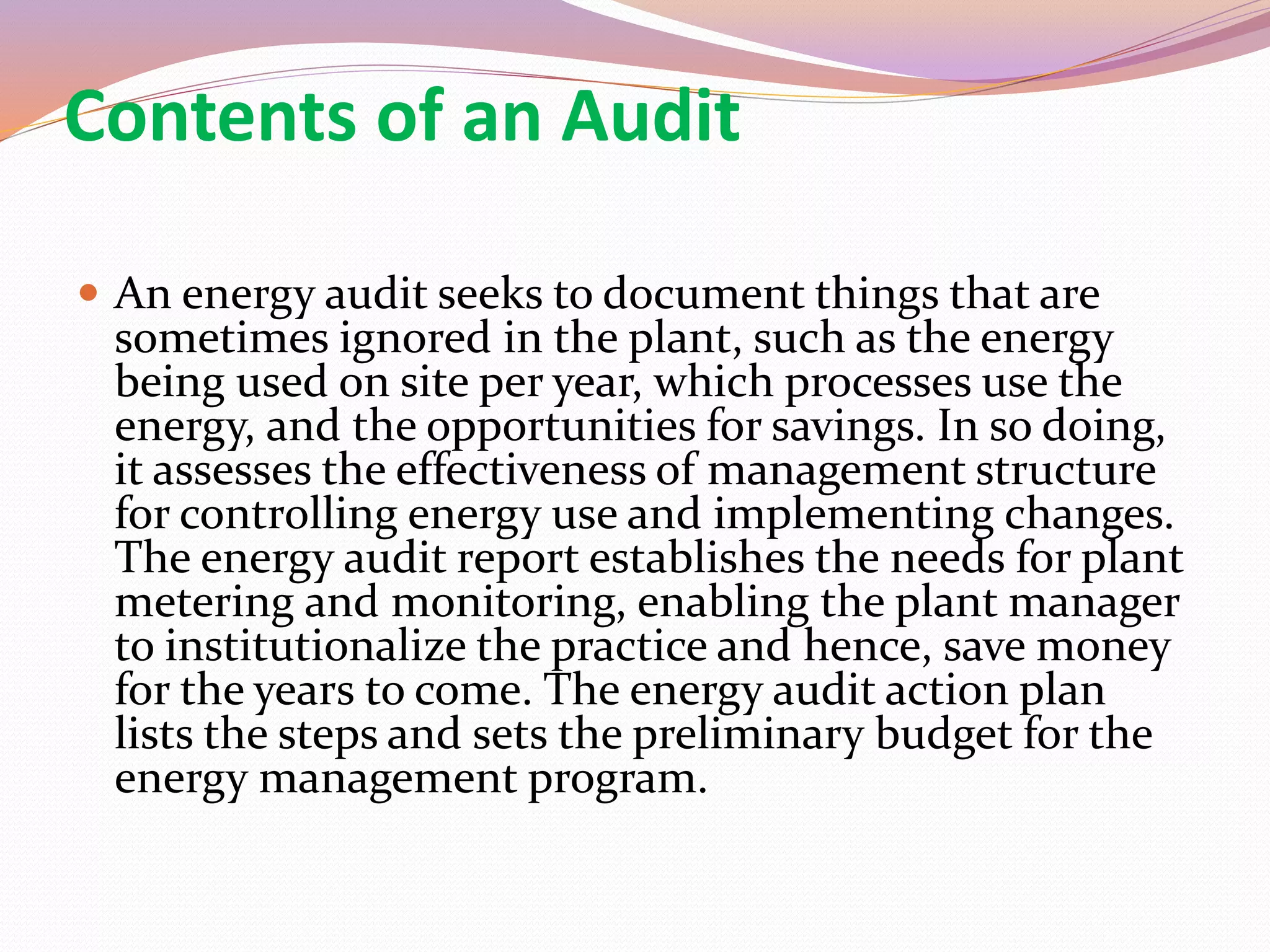 Contents of an Audit
 An energy audit seeks to document things that are
sometimes ignored in the plant, such as the energy
being used on site per year, which processes use the
energy, and the opportunities for savings. In so doing,
it assesses the effectiveness of management structure
for controlling energy use and implementing changes.
The energy audit report establishes the needs for plant
metering and monitoring, enabling the plant manager
to institutionalize the practice and hence, save money
for the years to come. The energy audit action plan
lists the steps and sets the preliminary budget for the
energy management program.
 