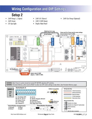Wiring Configuration and DIP Settings
            Setup 2
                                                                                                                  (Stereo)




                                                                                                                            PCBA Rev D & E only.
                                                                                                                            Black jumper required.                                      Ozone and Circ Pump must be same voltage.
                                                                                                                            Do not remove.                                              Do not remove Fuse F7 (20A)
                                                                                                                       K1                                                           F7 FUSE 20A 250V                                   J47




                                                                                                                                                                                                                              J46
                                                                                                                                                                        W10                                                                                J29
      CLASS G FUSE 30A                                  BLK AC                            K6 J23                                                     J50
                                             F5           J61    J62                                         J74




                                                                                                                                                                                                                                   Circ.Pump
                                                                                                                                                                                                                                                                                    F1




                                                                                                                                                 Audio Visual
                                                                                             2-Spd P1
                                                                                                                                                                                                                                                                             J20




                                                                                                                                                                                   J17/26




                                                                                                                                                                                                                                                         Ozone




                                                                                                                                                                                                                                                                                          FUSE 3A 250V
                                  WHT AC
                                    T




                                                                                                                                                                                                                                                                               C
                                                                                                                 J73




                                                                                                                                                                                                                                                                            Light
                                                                                                                                                                                                                                         C




                                                                                                                                                                                                                                                                  C


                                                                                                                                                                                                                                                                            12V
                                                                                                  C




                                                                                                                                                                            C
                                                                                                                                                         C




                                                                                                                                                                                                                                         G




                                                                                                                                                                                                                                                                              G
                                                                                                                                                                                                                                                                  G
                                                                                                                                                                                       W7



                                                                                                                                       W4
                                                                                                 G




                                                                                                                                                                            G
                                                                                                                                                         G
                    J11    J15    J16 J25 J63 J64
      J66 J65
                                                                                                             W1                                                                                  K8                                                                K5
                                                                                                                                                                                                                                         W2
                                                                                                                                        T1                                             K9                                      W3
                                 NEUTRAL




                                                                              F4 FUSE .3A 250V
                                                                                                                                                                                                                      J1 J1A
                                  WHITE




                                                                                                                                                                                                                                                                                    J10
                                 BLACK
                                  HOT




                                                                                                                                                                                                                             J2A
                                                                                                                                                                                                                                                        VS50x mode




                                                                                                                                                                                                                                                                                          J18
          TORQUE
          RANGE
                                 RED
                                 HOT




                                                                                                                                                                                                                                                                      2 3
          FOR TB1:                                                                                      K3                                                                                                                                                    1
K4        27-30 IN. LBS.                                                                                                                                                                                                                                 U4       J12
                                                                                                        K2
                                                                TB1                                                                                                                                   J2
                            J32 J33 J34          J35                                                                                                                                  J43

                            J36            J37                                                          F2
                                  RED AC                                                                                                                                                                                                                                                 J13
                                                                                                                                                                                                                                                   BALBOA INSTRUMENTS, INC. 2-SPD
                                                                                                                                                                                                  J60       J22                                J44 VS500Z                   EXT RLY
                                                                                                                                                                                                                     J7       J8

            Balboa                                 HTR2                HTR1                                                                                                                 J6
                                                                                                                                             E.GND




                                                                                                                                                                                                                                                   P/N 22972 REV D


                   J100                                   J101                                                                                                                       S1 TST       EXT.     AUX. F                          VAC MADE IN U.S.A
                                                                                                                                                                    SWITCHBANK A                  RLY               SEN. A   SEN. B                COPYRIGHT 2005


                                                                               Heater rated @ 240V
                                                       5.5 kW                  (Approx. 1.4kW @ 120V)




WARNING: Main Power to system should be turned OFF BEFORE adjusting DIP switches.
WARNING: Persistent Memory (J43) must be RESET to allow new DIP switch settings to take effect. (See Persistent Memory page)


  SSID #                                                                                                                             VS50x Compatible                                                   Wiring Color Key
                                                                                                                                                                                                                                     120 Volt Connections
     100                                                                                                                         J12                                                                                                 240 Volt Connections
     61                                                                                                                                      1                  2       3
                                                                                                                                                                                                                                     Black AC Jumpers
     43                                                                                                                                                                                                                              12 Volt Connections
                      A1, Test Mode OFF
                      A2, Un, P1, TE, LT                                                                                                                                                                                             Relay Control Wires
                                                                              A7, Mode changes allowed
                                                                                                                                         J43
                                                                                                                                                                                                        Board Connector Key
                                                                                                                                                                Memory
                                                                              A9, Non-Circ Mode
                      A5, 2-speed P1                                                                                                                            Reset                                 1
                                                                              A10, High Amp mode                                                                                                                    Typically Line voltage
                                                                                                                                                                                                      2             Typically Line voltage for 2-speed pumps
     Panel Button Assignments                                                               Panel Button Positions
                                                                                                                                                                                                      3             Neutral (Common)
     1=Unused                      3=Temp                                                                                        1
                                                                                                                                                                                                      4
     2=Pump 1                      4=Light                                      1     2                      3         4                                            3                                               Ground
                                                                                                                                 4     2
                                                                                                                                                                                                                    Note flat sides in connector


         http://www.MyPoolSpas.com                                                             Wholesale Pool and Spa Parts
                                                                                                         Page 6                                                                                                                                920-925-3094
                                                                                                                                                                                                                                                    54368-03_97_B
 