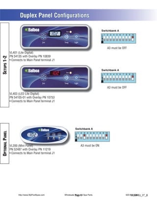 Duplex Panel Configurations

                                                        Heat




                                             Jets      Temp      Light

                                                                                         A3 must be OFF
                 VL401 (Lite Digital)
                 PN 54135 with Overlay PN 10839
SETUPS 1-2




                  Connects to Main Panel terminal J1


                                                        Heat




                                             Jets      Temp      Light
                                                                                         A3 must be OFF

                 VL403 (LED Lite Digital)
                 PN 54105-01 with Overlay PN 10753
                  Connects to Main Panel terminal J1
OPTIONAL PANEL




                 VL200 (Mini Panel)                                      A3 must be ON
                 PN 52487 with Overlay PN 11219
                  Connects to Main Panel terminal J1




                       http://www.MyPoolSpas.com       Wholesale Pool and Spa Parts
                                                                 Page 9                               920-925-3094
                                                                                                           54368-03_97_B
 