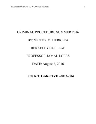 SEARCH-INCIDENT-TO-A-LAWFUL-ARREST 1
CRIMINAL PROCEDURE SUMMER 2016
BY: VICTOR M. HERRERA
BERKELEY COLLEGE
PROFESSOR JAMAL LOPEZ
DATE: August 2, 2016
Job Ref. Code CIVIL-2016-004
 