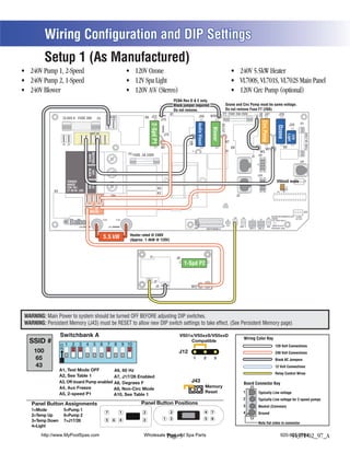 Wiring Configuration and DIP Settings
          Setup 1 (As Manufactured)

                                                                                                                       (Stereo)
                                                                                                                                           PCBA Rev D & E only.
                                                                                                                                           Black jumper required.                                     Ozone and Circ Pump must be same voltage.
                                                                                                                                           Do not remove.                                             Do not remove Fuse F7 (20A)
                                                                                                                                      K1                                                          F7 FUSE 20A 250V                                   J47




                                                                                                                                                                                                                                            J46
                                                                                                                                                                                     W10                                                                                 J29
                   CLASS G FUSE 30A                                  BLK AC                             K6 J23                                                     J50
                                                          F5           J61     J62                                          J74




                                                                                                                                                                                                                                                 Circ.Pump
                                                                                                                                                                                                                                                                                                  F1




                                                                                                                                                               Audio Visual
                                                                                                            2-Spd P1
                                                                                                                                                                                                                                                                                           J20




                                                                                                                                                                                                 J17/26




                                                                                                                                                                                                                                                                       Ozone
                                                                                                                                                                                       Blower




                                                                                                                                                                                                                                                                                                        FUSE 3A 250V
                                               WHT AC
                                                 T




                                                                                                                                                                                                                                                                                             C
                                                                                                                             J73




                                                                                                                                                                                                                                                                                          Light
                                                                                                                                                                                                                                                       C




                                                                                                                                                                                                                                                                                C


                                                                                                                                                                                                                                                                                          12V
                                                                                                                 C




                                                                                                                                                                                           C
                                                                                                                                                                       C




                                                                                                                                                                                                                                                       G




                                                                                                                                                                                                                                                                                            G
                                                                                                                                                                                                                                                                                G
                                                                                                                                                                                                     W7




                                                                                                                                                    W4
                                                                                                                 G




                                                                                                                                                                                           G
                                                                                                                                                                       G
                                 J11    J15    J16 J25 J63 J64
                   J66 J65
                                                                                                                            W1                                                                                 K8                                                                K5
                                                                                                                                                                                                                                                       W2
                                                                                                                                                      T1                                             K9                                      W3
                                              NEUTRAL




                                                                                            F4 FUSE .3A 250V
                                                                                                                                                                                                                                    J1 J1A
                                               WHITE




                                                                                                                                                                                                                                                                                                  J10
                                              BLACK
                                               HOT




                                                                                                                                                                                                                                           J2A
                                                                                                                                                                                                                                                                      VS5xxS mode




                                                                                                                                                                                                                                                                                                        J18
                       TORQUE
                       RANGE
                                              RED
                                              HOT




                                                                                                                                                                                                                                                                                    2 3
                       FOR TB1:                                                                                        K3                                                                                                                                                   1
             K4        27-30 IN. LBS.                                                                                                                                                                                                                                  U4       J12
                                                                                                                       K2
                                                                             TB1                                                                                                                                    J2
                                         J32 J33 J34          J35                                                                                                                                   J43

                                         J36            J37                                                            F2
                                               RED AC                                                                                                                                                                                                                                                  J13
                                                                                                                                                                                                                                                                 BALBOA INSTRUMENTS, INC. 2-SPD
                                                                                                                                                                                                                J60       J22                                J44 VS500Z                   EXT RLY
                                                                                                                                                                                                                                   J7       J8

                         Balboa                                 HTR2                 HTR1                                                                                                                 J6
                                                                                                                                                           E.GND




                                                                                                                                                                                                                                                                 P/N 22972 REV D


                                J100                                    J101                                                                                                                       S1 TST       EXT.     AUX. F                          VAC MADE IN U.S.A
                                                                                                                                                                                  SWITCHBANK A                  RLY               SEN. A   SEN. B                COPYRIGHT 2005


                                                                                             Heater rated @ 240V
                                                                    5.5 kW                   (Approx. 1.4kW @ 120V)



                                                                                                            K1                              J6
                                                                                                                                                 1-Spd P2
                                                                                                                                                 R  B W G




                                                                                                                 J2
                                                                                                                  J4                                 W12




WARNING: Main Power to system should be turned OFF BEFORE adjusting DIP switches.
WARNING: Persistent Memory (J43) must be RESET to allow new DIP switch settings to take effect. (See Persistent Memory page)

                                                                                                                                              VS51x/VS5xxS/VS5xxD
  SSID #                                                                                                                                           Compatible
                                                                                                                                                                                                                            Wiring Color Key
                                                                                                                                                                                                                                                                     120 Volt Connections
    100                                                                                                                                       J12                                                                                                                    240 Volt Connections
    65                                                                                                                                                 1                      2           3                                                                          Black AC Jumpers
    43                                                                                                                                                                                                                                                               12 Volt Connections
                  A1, Test Mode OFF
                                                                                                                                                                                                                                                                     Relay Control Wires
                  A2, See Table 1             A7, J17/26 Disabled
                                                         Enabled
                  A3, Off-board Pump disabled
                                     enabled                                                                                                         J43                                                                    Board Connector Key
                                                                                                                                                                              Memory
                                                                                A9, Non-Circ Mode
                  A5, 2-speed P1                                                                                                                                              Reset                                         1              Typically Line voltage
                                                                                A10, See Table 1
                                                                                                                                                                                                                            2              Typically Line voltage for 2-speed pumps
   Panel Button Assignments                                                                         Panel Button Positions                                                                                                  3              Neutral (Common)
   1=Mode           5=Pump 1                                                                                                          2                                       4       7
                                                                    7                   1               2                                                                                                                   4              Ground
   2=Temp Up        6=Unused
                    6=Pump 2
                                                                                                                             1        3                                       5       6
   3=Temp Down      7=Unused
                    7=J17/26                                        5          6        4               3
                                                                                                                                                                                                                                           Note flat sides in connector
   4=Light
                                                                                                    5                             2
       http://www.MyPoolSpas.com                                                                6       Wholesale Pool and Spa Parts
                                                                                                                   1
                                                                                                                  Page 5                                                                                                                                                        920-925-3094
                                                                                                                                                                                                                                                                                     54371-02_97_A
 