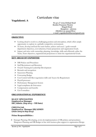 Curriculum vitae
Yogalaksmi. A
No.40 4th
cross,Nethaji Road
Besides Prasanna Theatre
Magadi Road
Bangalore - 560023
(Mobile)+91 9535578612
e-mail: yogalakshmitharun@gmail.com
OBJECTIVE
• Looking ahead to work in a challenging position and atmosphere, which offers ample
opportunity to explore in a globally competitive environment.
• To learn, develop and lead the team further, achieve and excel / guide towards
department objectives, cost reduction, Future projections and organization Goals.
• Impact and strive with ownership, planning, knowledge, skills and efficiently utilise the
Team, Team objectives, organisational projections to attain the organisational Goals.
KEY AREAS OF EXPERTISE
 HR Policies and Procedures
 Staff Recruitment and Retention
 On Job Training & Leadership Development
 Rewards and recognition
 Succession Planning
 Forecasting Budget
 Cost Control with Best negotiation skills and Access the Requirement
 Payroll processes
 Performance Management System
 Legal compliance & Grievances
 Compensation and benefits
 Exit Formalities
ORGANISATIONAL EXPERIENCE
KLAUZ SPECIALITIES
Employed as Manager
HR /Admin. (Sep 2015 – Till Date)
CMEI Pvt Ltd.
Employed as Manager HR/ADMIN
(June 2005 to Sep 2015)
Prime Responsibilities :
 Strategic Planning: Developing, review & implementation of HR policies and procedures.
Manpower Planning and HR Budget in line with business plan support in organization Design
Resume of Mrs. Yogalakshmi Page 1 of 5
 