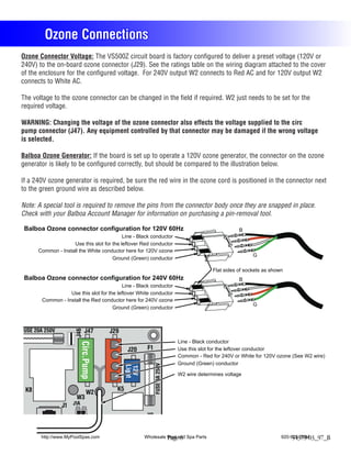 Ozone Connections
Ozone Connector Voltage: The VS500Z circuit board is factory configured to deliver a preset voltage (120V or
240V) to the on-board ozone connector (J29). See the ratings table on the wiring diagram attached to the cover
of the enclosure for the configured voltage. For 240V output W2 connects to Red AC and for 120V output W2
connects to White AC.

The voltage to the ozone connector can be changed in the field if required. W2 just needs to be set for the
required voltage.

WARNING: Changing the voltage of the ozone connector also effects the voltage supplied to the circ
pump connector (J47). Any equipment controlled by that connector may be damaged if the wrong voltage
is selected.

Balboa Ozone Generator: If the board is set up to operate a 120V ozone generator, the connector on the ozone
generator is likely to be configured correctly, but should be compared to the illustration below.

If a 240V ozone generator is required, be sure the red wire in the ozone cord is positioned in the connector next
to the green ground wire as described below.

Note: A special tool is required to remove the pins from the connector body once they are snapped in place.
Check with your Balboa Account Manager for information on purchasing a pin-removal tool.

 Balboa Ozone connector configuration for 120V 60Hz                                                B
                                           Line - Black conductor
                    Use this slot for the leftover Red conductor
      Common - Install the White conductor here for 120V ozone
                                                                                                         G
                                      Ground (Green) conductor

                                                                                        Flat sides of sockets as shown
 Balboa Ozone connector configuration for 240V 60Hz                                                B
                                           Line - Black conductor
                   Use this slot for the leftover White conductor
        Common - Install the Red conductor here for 240V ozone
                                                                                                         G
                                       Ground (Green) conductor



FUSE 20A 250V               J47
                      J46




                                     J29
                                                                          Line - Black conductor
                         Circ.Pump
                              R




                                              J20     F1                  Use this slot for the leftover conductor
                              B




                                                                          Common - Red for 240V or White for 120V ozone (See W2 wire)
                                                                          Ground (Green) conductor
                                                           FUSE 3A 250V
                                               W
                                             Light
                              W




                                             12V




                                                                          W2 wire determines voltage
                                               W
                              G




 K8                                     K5
                              W2
                       W3
                J1 J1A
                                                     J10


       http://www.MyPoolSpas.com                     Wholesale Pool and Spa Parts
                                                               Page 8                                                920-925-3094
                                                                                                                          54379-03_97_B
 