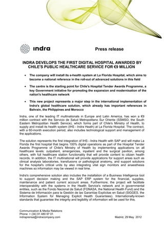 Press release
INDRA DEVELOPS THE FIRST DIGITAL HOSPITAL AWARDED BY
CHILE'S PUBLIC HEALTHCARE SERVICE FOR €9 MILLION
• The company will install its e-health system at La Florida Hospital, which aims to
become a national reference in the roll-out of advanced solutions in this field
• The centre is the starting point for Chile's Hospital Tender Awards Programme, a
key Government initiative for promoting the expansion and modernisation of the
nation's healthcare network
• This new project represents a major step in the international implementation of
Indra's global healthcare solution, which already has important references in
Bahrain, the Philippines and Morocco
Indra, one of the leading IT multinationals in Europe and Latin America, has won a €9
million contract with the Servicio de Salud Metropolitano Sur Oriente (SSMSO, the South
Eastern Metropolitan Health Service), which forms part of Chile's Ministry of Health, to
supply and install its health system (IHS - Indra Heath) at La Florida Hospital. The contract,
with a 60-month execution period, also includes technological support and management of
the applications.
The solution represents the first integration of IHS - Indra Health with SAP and will make La
Florida the first hospital that begins 100% digital operations as part of the Hospital Tender
Awards Programme of Chile's Ministry of Health by implementing applications on all
healthcare levels: outpatient, emergencies, inpatient and the surgical pavilion, among
others, with full healthcare station functionality that will provide content to citizen health
records. In addition, the IT multinational will provide applications for support areas such as
clinical analysis laboratories, transfusions or pathological anatomy, and support solutions
for the hospital's critical units by also integrating vital sign monitors and anaesthesia
machines so information may be viewed in real time.
Indra's comprehensive solution also includes the installation of a Business Intelligence tool
to support decision making and the SAP ERP system for the financial, supplies,
maintenance and patient current account areas. Furthermore, the project will facilitate
interoperability with the systems in the Health Service's network and in governmental
entities, such as the Fondo Nacional de Salud (FONASA, the National Health Fund) and the
Sistema de Información para la Gestión de las Garantías Explícitas en Salud (SIGGES, the
Information System for Managing Explicit Health Guarantees). Internationally-known
standards that guarantee the integrity and legibility of information will be used for this.
Communication & Media Relations
Phone: + (34) 91 480 97 01
indraprensa@indracompany.com Madrid, 29 May 2012
 