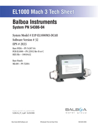 EL1000 Mach 3 Tech Sheet
 Balboa Instruments
 System PN 54386-04

 System Model # E1P-EL1000M3-DCAH
 Software Version # 32
 EPN # 2833
 Base PCBA – PN 54387-04
 PCB EL1000 – PN 22952 Rev B or C
 HEX File – 10010432

 Base Panels
 ML400 – PN 52684




 Template used: 40572-v32_A.pdf 04/16/2008
 54386-04_97_A.pdf 04/30/2008



http://www.MyPoolSpas.com                    Wholesale Pool and Spa Parts
                                                       Page 1               920-925-3094
                                                                                 54386-04_97_A
 