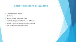 Beneficios para el alumno
 Calidad e imparcialidad
 Confianza
 Motivación y el hábito del éxito
 Medición del progreso Ventaja en el futuro:
 Acceso a la universidad (Proceso de Bolonia)
 Más salidas en el mercado laboral
 