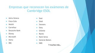 Empresas que reconocen los exámenes de
Cambridge ESOL
 Astra Zeneca
 Coca-Cola
 Nestlé
 Carrefour
 Deutsche Bank
 Disney
 Microsoft
 Hertz
 IBM
 Seat
 Shell
 Siemens
 Sony
 Gillette
 Roche
 Rank Xerox
 General Motors
 OMS
Y muchas más…
 