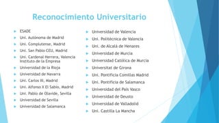 Reconocimiento Universitario
 ESADE
 Uni. Autónoma de Madrid
 Uni. Complutense, Madrid
 Uni. San Pablo CEU, Madrid
 Uni. Cardenal Herrera, Valencia
Instituto de la Empresa
 Universidad de la Rioja
 Universidad de Navarra
 Uni. Carlos III, Madrid
 Uni. Alfonso X El Sabio, Madrid
 Uni. Pablo de Olavide, Sevilla
 Universidad de Sevilla
 Universidad de Salamanca
 Universidad de Valencia
 Uni. Politécnica de Valencia
 Uni. de Alcalá de Henares
 Universidad de Murcia
 Universidad Católica de Murcia
 Universitat de Girona
 Uni. Pontificia Comillas Madrid
 Uni. Pontificia de Salamanca
 Universidad del País Vasco
 Universidad de Deusto
 Universidad de Valladolid
 Uni. Castilla La Mancha
 