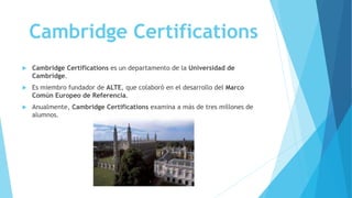 Cambridge Certifications
 Cambridge Certifications es un departamento de la Universidad de
Cambridge.
 Es miembro fundador de ALTE, que colaboró en el desarrollo del Marco
Común Europeo de Referencia.
 Anualmente, Cambridge Certifications examina a más de tres millones de
alumnos.
 
