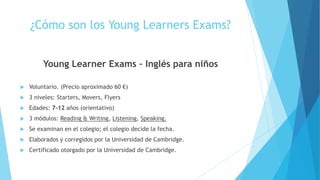 ¿Cómo son los Young Learners Exams?
Young Learner Exams – Inglés para niños
 Voluntario. (Precio aproximado 60 €)
 3 niveles: Starters, Movers, Flyers
 Edades: 7-12 años (orientativo)
 3 módulos: Reading & Writing, Listening, Speaking.
 Se examinan en el colegio; el colegio decide la fecha.
 Elaborados y corregidos por la Universidad de Cambridge.
 Certificado otorgado por la Universidad de Cambridge.
 