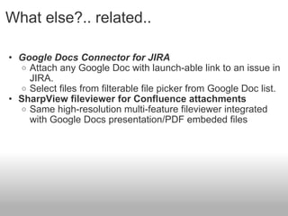 What else?.. related..  Google Docs Connector for JIRA  Attach any Google Doc with launch-able link to an issue in JIRA.  Select files from filterable file picker from Google Doc list. SharpView fileviewer for Confluence attachments  Same high-resolution multi-feature fileviewer integrated with Google Docs presentation/PDF embeded files  