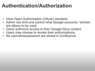 Authentication/Authorization Uses Open Authorization (OAuth) standard. Admin can limit and control what Google accounts / domain are allows to be used. Users authorize access to their Google Docs content. Users may choose to revoke their authorizations. No username/password are stored in Confluence.  