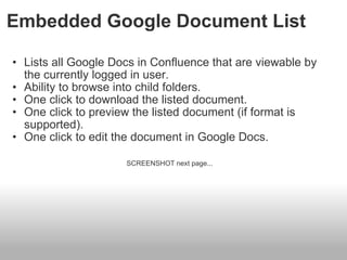 Embedded Google Document List Lists all Google Docs in Confluence that are viewable by the currently logged in user. Ability to browse into child folders. One click to download the listed document. One click to preview the listed document (if format is supported). One click to edit the document in Google Docs.  SCREENSHOT next page...    