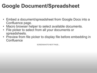 Google Document/Spreadsheet Embed a document/spreadsheet from Google Docs into a Confluence page. Macro browser helper to select available documents.   File picker to select from all your documents or spreadsheets. Preview from file picker to display file before embedding in Confluence SCREENSHOTS NEXT PAGE...  