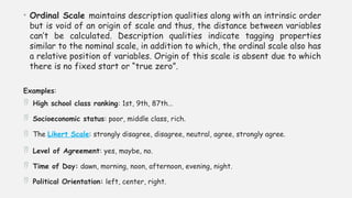 • Ordinal Scale maintains description qualities along with an intrinsic order
but is void of an origin of scale and thus, the distance between variables
can’t be calculated. Description qualities indicate tagging properties
similar to the nominal scale, in addition to which, the ordinal scale also has
a relative position of variables. Origin of this scale is absent due to which
there is no fixed start or “true zero”.
Examples:
 High school class ranking: 1st, 9th, 87th…
 Socioeconomic status: poor, middle class, rich.
 The Likert Scale: strongly disagree, disagree, neutral, agree, strongly agree.
 Level of Agreement: yes, maybe, no.
 Time of Day: dawn, morning, noon, afternoon, evening, night.
 Political Orientation: left, center, right.
 