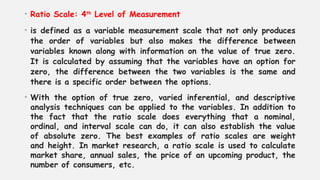 • Ratio Scale: 4th
Level of Measurement
• is defined as a variable measurement scale that not only produces
the order of variables but also makes the difference between
variables known along with information on the value of true zero.
It is calculated by assuming that the variables have an option for
zero, the difference between the two variables is the same and
there is a specific order between the options.
• With the option of true zero, varied inferential, and descriptive
analysis techniques can be applied to the variables. In addition to
the fact that the ratio scale does everything that a nominal,
ordinal, and interval scale can do, it can also establish the value
of absolute zero. The best examples of ratio scales are weight
and height. In market research, a ratio scale is used to calculate
market share, annual sales, the price of an upcoming product, the
number of consumers, etc.
 