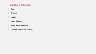 • Examples of Ratio scale
 Age
 Weight
 Height
 Sales Figures
 Ruler measurements.
 Income earned in a week
 