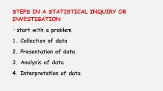 STEPS IN A STATISTICAL INQUIRY OR
INVESTIGATION
start with a problem
1. Collection of data
2. Presentation of data
3. Analysis of data
4. Interpretation of data
 