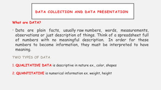 DATA COLLECTION AND DATA PRESENTATION
What are DATA?
• Data are plain facts, usually raw numbers, words, measurements,
observations or just description of things. Think of a spreadsheet full
of numbers with no meaningful description. In order for these
numbers to become information, they must be interpreted to have
meaning.
TWO TYPES OF DATA
1. QUALITATIVE DATA is descriptive in nature ex., color, shapes
2. QUANTITATIVE is numerical information ex. weight, height
 
