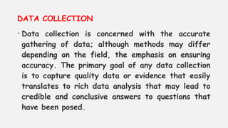 DATA COLLECTION
• Data collection is concerned with the accurate
gathering of data; although methods may differ
depending on the field, the emphasis on ensuring
accuracy. The primary goal of any data collection
is to capture quality data or evidence that easily
translates to rich data analysis that may lead to
credible and conclusive answers to questions that
have been posed.
 