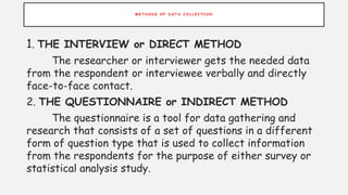 M E T H O D S O F D A T A C O L L E C T I O N
1. THE INTERVIEW or DIRECT METHOD
The researcher or interviewer gets the needed data
from the respondent or interviewee verbally and directly
face-to-face contact.
2. THE QUESTIONNAIRE or INDIRECT METHOD
The questionnaire is a tool for data gathering and
research that consists of a set of questions in a different
form of question type that is used to collect information
from the respondents for the purpose of either survey or
statistical analysis study.
 