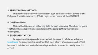 3. REGISTRATION METHOD
This method is used by the government such as the records of births at the
Philippine Statistics Authority (PSA), registration record at the COMELEC
4. OBSERVATION
This method is a way of collecting data through observing. The observer gains
firsthand knowledge by being in and around the social setting that is being
investigated.
5. EXPERIMENTATION
An experiment is a procedure carried out to support, refute, or validate a
hypothesis. An experiment is a method that most clearly shows cause-and-effect
because it isolates and manipulates a single variable, in order to clearly show its
effect.
 