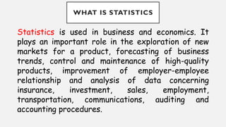 WHAT IS STATISTICS
Statistics is used in business and economics. It
plays an important role in the exploration of new
markets for a product, forecasting of business
trends, control and maintenance of high-quality
products, improvement of employer-employee
relationship and analysis of data concerning
insurance, investment, sales, employment,
transportation, communications, auditing and
accounting procedures.
 
