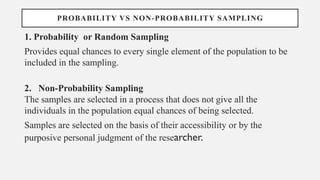 PROBABILITY VS NON-PROBABILITY SAMPLING
1. Probability or Random Sampling
Provides equal chances to every single element of the population to be
included in the sampling.
2. Non-Probability Sampling
The samples are selected in a process that does not give all the
individuals in the population equal chances of being selected.
Samples are selected on the basis of their accessibility or by the
purposive personal judgment of the researcher.
 