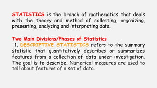 STATISTICS is the branch of mathematics that deals
with the theory and method of collecting, organizing,
presenting, analyzing and interpreting data.
Two Main Divisions/Phases of Statistics
1. DESCRIPTIVE STATISTICS refers to the summary
statistic that quantitatively describes or summarizes
features from a collection of data under investigation.
The goal is to describe. Numerical measures are used to
tell about features of a set of data.
 