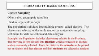 PROBABILITY-BASED SAMPLING
Cluster Sampling
Often called geographic sampling
Used in large scale surveys
The population is divided into multiple groups called clusters . The
clusters are selected with simple random or systematic sampling
technique for data collection and data analysis.
Example: the Population includes elementary schools in the Province.
The province is first divided into Districts which are treated as clusters
and are randomly selected. From the districts, the schools can be picked
out at random and then classes and then students are selected at random
 