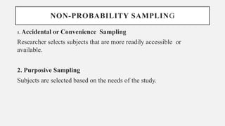 NON-PROBABILITY SAMPLING
1. Accidental or Convenience Sampling
Researcher selects subjects that are more readily accessible or
available.
2. Purposive Sampling
Subjects are selected based on the needs of the study.
 