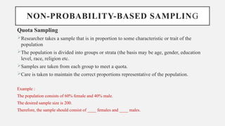 NON-PROBABILITY-BASED SAMPLING
Quota Sampling
Researcher takes a sample that is in proportion to some characteristic or trait of the
population
The population is divided into groups or strata (the basis may be age, gender, education
level, race, religion etc.
Samples are taken from each group to meet a quota.
Care is taken to maintain the correct proportions representative of the population.
Example :
The population consists of 60% female and 40% male.
The desired sample size is 200.
Therefore, the sample should consist of ____ females and ____ males.
 