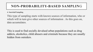NON-PROBABILITY-BASED SAMPLING
4. Snowball Sampling
This type of sampling starts with known sources of information, who or
which will in turn give other sources of information . As this goes on,
data accumulates.
This is used to find socially devalued urban populations such as drug
addicts, alcoholics, child abusers and criminals because they are usually
hidden from outsiders.
 