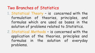 Two Branches of Statistics
1. Statistical Theory – is concerned with the
formulation of theories, principles, and
formulas which are used as bases in the
solution of problems related to Statistics.
2. Statistical Methods – is concerned with the
application of the theories, principles and
formulas in the solution of everyday
problems.
 