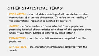 OTHER STATISTICAL TERMS:
• POPULATION – a set of data consisting of all conceivable possible
observations of a certain phenomenon. It refers to the totality of
the observations. Population is denoted by capital N.
• SAMPLE – a finite number of items selected from a population
possessing identical characteristics with those of the population from
which it was taken. Sample is denoted by small letter n
• PARAMETERS – are characteristics/measures computed from the
population
• STATISTIC/S – are characteristics/measures computed from the
sample
 