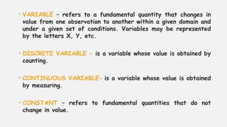 • VARIABLE – refers to a fundamental quantity that changes in
value from one observation to another within a given domain and
under a given set of conditions. Variables may be represented
by the letters X, Y, etc.
• DISCRETE VARIABLE - is a variable whose value is obtained by
counting.
• CONTINUOUS VARIABLE- is a variable whose value is obtained
by measuring.
• CONSTANT – refers to fundamental quantities that do not
change in value.
 