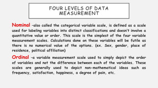 FOUR LEVELS OF DATA
MEASUREMENT
Nominal –also called the categorical variable scale, is defined as a scale
used for labeling variables into distinct classifications and doesn’t involve a
quantitative value or order. This scale is the simplest of the four variable
measurement scales. Calculations done on these variables will be futile as
there is no numerical value of the options. (ex. Sex, gender, place of
residence, political affiliation)
Ordinal –a variable measurement scale used to simply depict the order
of variables and not the difference between each of the variables. These
scales are generally used to depict non-mathematical ideas such as
frequency, satisfaction, happiness, a degree of pain, etc.
 