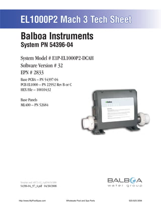 EL1000P2 Mach 3 Tech Sheet
 Balboa Instruments
 System PN 54396-04

 System Model # E1P-EL1000P2-DCAH
 Software Version # 32
 EPN # 2833
 Base PCBA – PN 54397-04
 PCB EL1000 – PN 22952 Rev B or C
 HEX File – 10010432

 Base Panels
 ML400 – PN 52684




 Template used: 40572-v32_A.pdf 04/16/2008
 54396-04_97_A.pdf 04/30/2008



http://www.MyPoolSpas.com                    Wholesale Pool and Spa Parts
                                                       Page 1               920-925-3094
                                                                                 54396-04_97_A
 