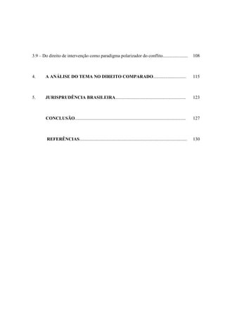 3.9 – Do direito de intervenção como paradigma polarizador do conflito......................

108

4.

A ANÁLISE DO TEMA NO DIREITO COMPARADO.............................

115

5.

JURISPRUDÊNCIA BRASILEIRA..............................................................

123

CONCLUSÃO..................................................................................................

127

REFERÊNCIAS...............................................................................................

130

 