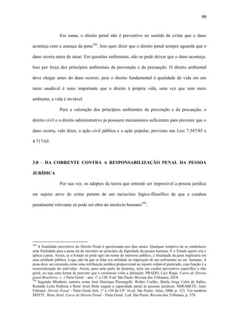 99

Em suma, o direito penal não é preventivo no sentido de evitar que o dano
aconteça com a ameaça da pena188. Isso quer dizer que o direito penal sempre aguarda que o
dano ocorra antes de atuar. Em questões ambientais, não se pode deixar que o dano aconteça.
Isso por força dos princípios ambientais da prevenção e da precaução. O direito ambiental
deve chegar antes do dano ocorrer, pois o direito fundamental à qualidade de vida em um
meio saudável é mais importante que o direito à própria vida, uma vez que sem meio
ambiente, a vida é inviável.
Para a valoração dos princípios ambientais da prevenção e da precaução, o
direito civil e o direito administrativo já possuem mecanismos suficientes para prevenir que o
dano ocorra, vale dizer, a ação civil pública e a ação popular, previstas nas Leis 7.347/85 e
4.717/65.

3.8 – DA CORRENTE CONTRA A RESPONSABILIZAÇÃO PENAL DA PESSOA
JURÍDICA
Por sua vez, os adeptos da teoria que entende ser impossível a pessoa jurídica
ser sujeito ativo de crime partem de um raciocínio lógico-filosófico de que a conduta
penalmente relevante só pode ser obra do intelecto humano189.

188

A finalidade preventiva do Direito Penal é questionada nos dias atuais. Qualquer tentativa de se estabelecer
uma finalidade para a pena irá de encontro ao princípio da dignidade da pessoa humana. É o Estado quem cria e
aplica a pena. Assim, se o Estado só pode agir em nome do interesse público, a finalidade da pena implicaria em
uma utilidade pública. Logo, não há que se falar em utilidade na imposição de um sofrimento ao ser humano. A
pena deve ser encarada como uma retribuição jurídica proporcional ao injusto culpável praticado, cuja função é a
ressocialização do indivíduo. Assim, para uma parte da doutrina, teria um caráter preventivo específico e não
geral, ou seja uma forma de prevenir que o criminoso volte a delinqüir. PRADO, Luiz Régis. Curso de Direito
penal Brasileiro. v. 1 Parte Geral – arts. 1º a 120. 9.ed. São Paulo: Revista dos Tribunais, 2010.
189
Segundo Mirabete, autores como José Henrique Pierangelli, Walter Coelho, Sheila Jorge Celin de Salles,
Ronaldo Leite Pedrosa e René Ariel Dotti negam a capacidade penal às pessoas jurídicas. MIRABETE, Julio
Fabrinni. Direito Penal – Parte Geral Arts. 1º a 120 do CP. 16.ed. São Paulo: Atlas, 2000, p. 123. Ver também
DOTTI, Rene Ariel. Curso de Direito Penal – Parte Geral. 3.ed. São Paulo: Revista dos Tribunais, p. 378.

 