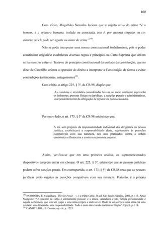 100

Com efeito, Magalhães Noronha leciona que o sujeito ativo do crime “é o
homem, é a criatura humana, isolada ou associada, isto é, por autoria singular ou coautoria. Só ele pode ser agente ou autor de crime”190.
Não se pode interpretar uma norma constitucional isoladamente, pois o poder
constituinte originário estabeleceu diversas regras e princípios na Carta Suprema que devem
se harmonizar entre si. Trata-se do princípio constitucional da unidade da constituição, que no
dizer de Canotilho orienta o operador do direito a interpretar a Constituição de forma a evitar
contradições (antinomias, antagonismo)191.
Com efeito, o artigo 225, § 3º, da CR/88, dispõe que:
As condutas e atividades consideradas lesivas ao meio ambiente sujeitarão
os infratores, pessoas físicas ou jurídicas, a sanções penais e administrativas,
independentemente da obrigação de reparar os danos causados.

Por outro lado, o art. 173, § 5º da CR/88 estabelece que:
A lei, sem prejuízo da responsabilidade individual dos dirigentes da pessoa
jurídica, estabelecerá a responsabilidade desta, sujeitando-a às punições
compatíveis com sua natureza, nos atos praticados contra a ordem
econômica e financeira e contra a economia popular.

Assim, verifica-se que em uma primeira análise, os supramencionados
dispositivos parecem entrar em choque. O art. 225, § 3º, estabelece que as pessoas jurídicas
podem sofrer sanções penais. Em contrapartida, o art. 173, § 5º, da CR/88 reza que as pessoas
jurídicas estão sujeitas às punições compatíveis com sua natureza. Portanto, é a própria

190

NORONHA, E. Magalhães. Direito Penal – v. 1 e Parte Geral. 36.ed. São Paulo: Saraiva, 2001, p. 113. Apud
Maggiore: “O conceito de culpa é estritamente pessoal: e a única, verdadeira e não fictícia personalidade é
aquela do homem, que tem um corpo e uma alma própria e indivisível. Onde há um corpo e uma alma, há uma
vontade, uma liberdade, uma responsabilidade. Todo o resto não é senão metáfora e ficção”. Op cit. p. 114.
191
CANOTILHO, J.J. Gomes, op. cit. p. 1223.

 