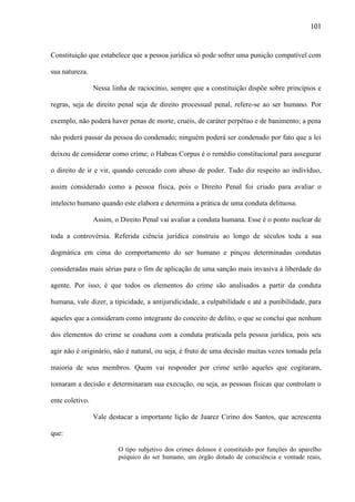 101

Constituição que estabelece que a pessoa jurídica só pode sofrer uma punição compatível com
sua natureza.
Nessa linha de raciocínio, sempre que a constituição dispõe sobre princípios e
regras, seja de direito penal seja de direito processual penal, refere-se ao ser humano. Por
exemplo, não poderá haver penas de morte, cruéis, de caráter perpétuo e de banimento; a pena
não poderá passar da pessoa do condenado; ninguém poderá ser condenado por fato que a lei
deixou de considerar como crime; o Habeas Corpus é o remédio constitucional para assegurar
o direito de ir e vir, quando cerceado com abuso de poder. Tudo diz respeito ao indivíduo,
assim considerado como a pessoa física, pois o Direito Penal foi criado para avaliar o
intelecto humano quando este elabora e determina a prática de uma conduta delituosa.
Assim, o Direito Penal vai avaliar a conduta humana. Esse é o ponto nuclear de
toda a controvérsia. Referida ciência jurídica construiu ao longo de séculos toda a sua
dogmática em cima do comportamento do ser humano e pinçou determinadas condutas
consideradas mais sérias para o fim de aplicação de uma sanção mais invasiva à liberdade do
agente. Por isso, é que todos os elementos do crime são analisados a partir da conduta
humana, vale dizer, a tipicidade, a antijuridicidade, a culpabilidade e até a punibilidade, para
aqueles que a consideram como integrante do conceito de delito, o que se conclui que nenhum
dos elementos do crime se coaduna com a conduta praticada pela pessoa jurídica, pois seu
agir não é originário, não é natural, ou seja, é fruto de uma decisão muitas vezes tomada pela
maioria de seus membros. Quem vai responder por crime serão aqueles que cogitaram,
tomaram a decisão e determinaram sua execução, ou seja, as pessoas físicas que controlam o
ente coletivo.
Vale destacar a importante lição de Juarez Cirino dos Santos, que acrescenta
que:
O tipo subjetivo dos crimes dolosos é constituído por funções do aparelho
psíquico do ser humano, um órgão dotado de consciência e vontade reais,

 