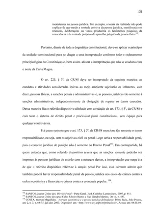 102

inexistentes na pessoa jurídica. Por exemplo, a teoria da realidade não pode
explicar de que modo a vontade coletiva da pessoa jurídica, manifestada em
reuniões, deliberações ou votos, produziria os fenômenos psíquicos da
consciência e da vontade próprios do aparelho psíquico da pessoa física192.

Portanto, diante de toda a dogmática constitucional, deve-se aplicar o princípio
da unidade constitucional para se chegar a uma interpretação conforme todo o ordenamento
principiológico da Constituição e, bem assim, afastar a interpretação que não se coaduna com
o norte da Carta Magna.
O art. 225, § 3º, da CR/88 deve ser interpretado da seguinte maneira: as
condutas e atividades consideradas lesivas ao meio ambiente sujeitarão os infratores, vale
dizer, pessoas físicas, a sanções penais e administrativas e, as pessoas jurídicas tão somente à
sanções administrativas, independentemente da obrigação de reparar os danos causados.
Dessa maneira fica o referido dispositivo alinhado com a redação do art. 173, § 5º, da CR/88 e
com todo o sistema de direito penal e processual penal constitucional, sem espaço para
qualquer controvérsia.
Há quem sustente que o art. 173, § 5º, da CR/88 menciona tão somente o termo
responsabilidade, ou seja, sem os adjetivos civil ou penal. Logo seria a responsabilidade geral,
pois o conceito jurídico de punição não é somente do Direito Penal193. Em contrapartida, há
quem entenda que, como referido dispositivo revela que as sanções somente poderão ser
impostas às pessoas jurídicas de acordo com a natureza destas, a interpretação que surge é a
de que o referido dispositivo refere-se à sanção penal Por isso, essa corrente admite que
também poderá haver responsabilidade penal da pessoa jurídica nos casos de crimes contra a
ordem econômica e financeira e crimes contra a economia popular. 194.

192

SANTOS, Juarez Cirino dos. Direito Penal – Parte Geral. 3.ed. Curitiba: Lumen Juris, 2007, p. 441.
SANTOS, Juarez Cirino dos apud Celso Ribeiro Bastos e Ives Gandra Martins. Op cit, p. 433.
194
COSTA, Werton Magalhães. A ordem econômica e a pessoa jurídica delinqüente. Prima facie, João Pessoa,
ano 2, n. 3, p. 68-75, jul./dez. 2003. Disponível em: <http: //www.ccj.ufpb.br/primafacie>. Acesso em: 08.05.10.
193

 