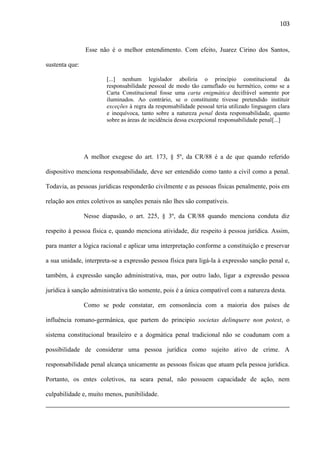 103

Esse não é o melhor entendimento. Com efeito, Juarez Cirino dos Santos,
sustenta que:
[...] nenhum legislador aboliria o princípio constitucional da
responsabilidade pessoal de modo tão camuflado ou hermético, como se a
Carta Constitucional fosse uma carta enigmática decifrável somente por
iluminados. Ao contrário, se o constituinte tivesse pretendido instituir
exceções à regra da responsabilidade pessoal teria utilizado linguagem clara
e inequívoca, tanto sobre a natureza penal desta responsabilidade, quanto
sobre as áreas de incidência dessa excepcional responsabilidade penal[...]

A melhor exegese do art. 173, § 5º, da CR/88 é a de que quando referido
dispositivo menciona responsabilidade, deve ser entendido como tanto a civil como a penal.
Todavia, as pessoas jurídicas responderão civilmente e as pessoas físicas penalmente, pois em
relação aos entes coletivos as sanções penais não lhes são compatíveis.
Nesse diapasão, o art. 225, § 3º, da CR/88 quando menciona conduta diz
respeito à pessoa física e, quando menciona atividade, diz respeito à pessoa jurídica. Assim,
para manter a lógica racional e aplicar uma interpretação conforme a constituição e preservar
a sua unidade, interpreta-se a expressão pessoa física para ligá-la à expressão sanção penal e,
também, à expressão sanção administrativa, mas, por outro lado, ligar a expressão pessoa
jurídica à sanção administrativa tão somente, pois é a única compatível com a natureza desta.
Como se pode constatar, em consonância com a maioria dos países de
influência romano-germânica, que partem do principio societas delinquere non potest, o
sistema constitucional brasileiro e a dogmática penal tradicional não se coadunam com a
possibilidade de considerar uma pessoa jurídica como sujeito ativo de crime. A
responsabilidade penal alcança unicamente as pessoas físicas que atuam pela pessoa jurídica.
Portanto, os entes coletivos, na seara penal, não possuem capacidade de ação, nem
culpabilidade e, muito menos, punibilidade.

 