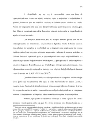 104

A culpabilidade, por sua vez, é compreendida como um juízo de
reprovabilidade que é feito em relação à conduta típica e antijurídica. A culpabilidade é,
portanto, normativa, pois diz respeito à valoração da conduta típica e contrária ao Direito.
Assim, não se poderia fazer esse juízo de reprovabilidade quanto às pessoas jurídicas, pois
lhes faltam a consciência necessária. Em outras palavras, seria avaliar a culpabilidade de
alguém pelo que outrem fez.
Com relação à punibilidade, não há, de igual maneira, que se falar em sua
imputação quanto aos entes morais. Os princípios da dignidade penal e da função social da
pena afastam por completo a possibilidade de se impingir uma sanção penal às pessoas
jurídicas, pois sócios inocentes, acionistas, empregados e clientes da empresa sofreriam os
reflexos diretos da reprimenda penal, o que configuraria uma dupla responsabilização e a
caracterização de uma responsabilidade penal objetiva. A pena passaria os limites objetivos e
subjetivos da pessoa do condenado, o que é vedado pelo princípio que determina que a pena
não passará da pessoa do condenado e, também, pelo princípio da individualização da pena,
respectivamente, art. 5º XLV e XLVI, da CR/88195.
Quando se fala em função social e dignidade social e da pessoa humana, chegase no ponto que modernamente está ligado à teoria funcionalista dos delitos. Assim, a
moderna teoria funcionalista dos elementos do crime, em que todos os elementos do crime
devem guardar sua função social e estarem diretamente ligados à dignidade social e da pessoa
humana, é completamente incompatível com a responsabilidade penal da pessoa jurídica.
Portanto, seja qual for o conceito de crime que se adote, seja qual for a teoria
acerca da conduta que se adote, seja qual for a teoria acerca do nexo de causalidade que se
195

Pelo princípio da instranscendência da pena impede-se a punição de alguém por fato cometido por outra
pessoa. Está previsto na CR/88, em seu art. 5º, XLV. Só o real infrator é que pode sofrer as conseqüências penais
de seu agir típico, antijurídico e culpável. No Direito Civil, no Direito Administrativo e no Direito Tributário
isso não ocorre, pois, existem pessoas co-responsáveis pela conduta alheia. É o exemplo, dos pais por atos de
filhos menores, o substituto tributário, dentre outros, o espólio pelas dívidas do de cujus e etc. Nem mesmo a
pena de multa, apesar de ser considerada dívida de valor , não pode ficar alheia à incidência de referido
princípio.

 