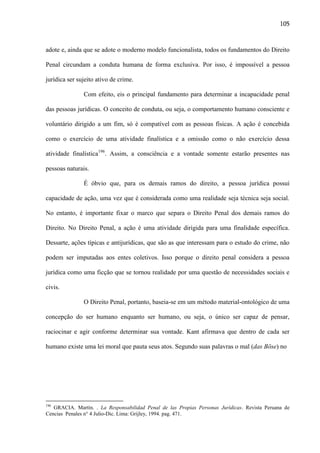 105

adote e, ainda que se adote o moderno modelo funcionalista, todos os fundamentos do Direito
Penal circundam a conduta humana de forma exclusiva. Por isso, é impossível a pessoa
jurídica ser sujeito ativo de crime.
Com efeito, eis o principal fundamento para determinar a incapacidade penal
das pessoas jurídicas. O conceito de conduta, ou seja, o comportamento humano consciente e
voluntário dirigido a um fim, só é compatível com as pessoas físicas. A ação é concebida
como o exercício de uma atividade finalística e a omissão como o não exercício dessa
atividade finalística196. Assim, a consciência e a vontade somente estarão presentes nas
pessoas naturais.
É óbvio que, para os demais ramos do direito, a pessoa jurídica possui
capacidade de ação, uma vez que é considerada como uma realidade seja técnica seja social.
No entanto, é importante fixar o marco que separa o Direito Penal dos demais ramos do
Direito. No Direito Penal, a ação é uma atividade dirigida para uma finalidade específica.
Dessarte, ações típicas e antijurídicas, que são as que interessam para o estudo do crime, não
podem ser imputadas aos entes coletivos. Isso porque o direito penal considera a pessoa
jurídica como uma ficção que se tornou realidade por uma questão de necessidades sociais e
civis.
O Direito Penal, portanto, baseia-se em um método material-ontológico de uma
concepção do ser humano enquanto ser humano, ou seja, o único ser capaz de pensar,
raciocinar e agir conforme determinar sua vontade. Kant afirmava que dentro de cada ser
humano existe uma lei moral que pauta seus atos. Segundo suas palavras o mal (das Böse) no

196

GRACIA. Martín. . La Responsabilidad Penal de las Propias Personas Jurídicas. Revista Peruana de
Cencias Penales n° 4 Julio-Dic. Lima: Grijley, 1994. pag. 471.

 